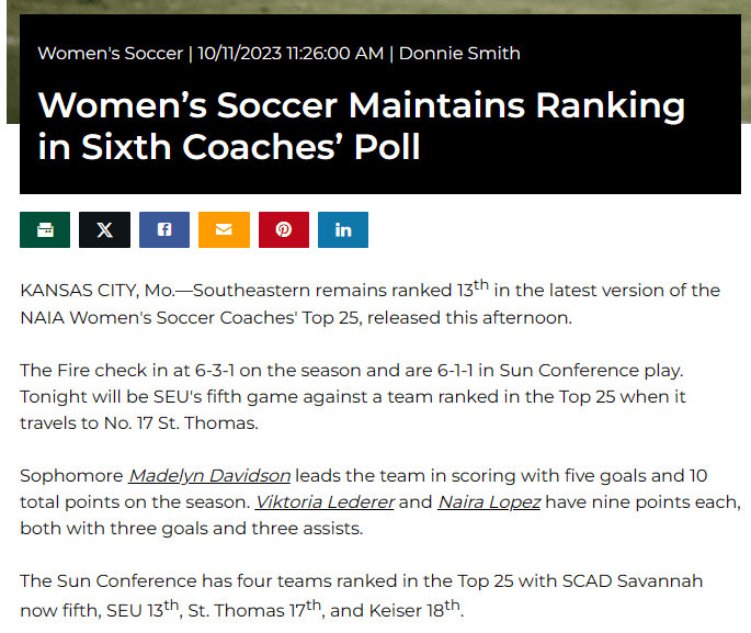 Women's Soccer 10/11/2023 11:26:00 AM Donnie Smith

Women’s Soccer Maintains Ranking in Sixth Coaches’ Poll
KANSAS CITY, Mo.—Southeastern remains ranked 13th in the latest version of the NAIA Women's Soccer Coaches' Top 25, released this afternoon.
 
The Fire check in at 6-3-1 on the season and are 6-1-1 in Sun Conference play. Tonight will be SEU's fifth game against a team ranked in the Top 25 when it travels to No. 17 St. Thomas.
 
Sophomore Madelyn Davidson leads the team in scoring with five goals and 10 total points on the season. Viktoria Lederer and Naira Lopez have nine points each, both with three goals and three assists.
 
The Sun Conference has four teams ranked in the Top 25 with SCAD Savannah now fifth, SEU 13th, St. Thomas 17th, and Keiser 18th.