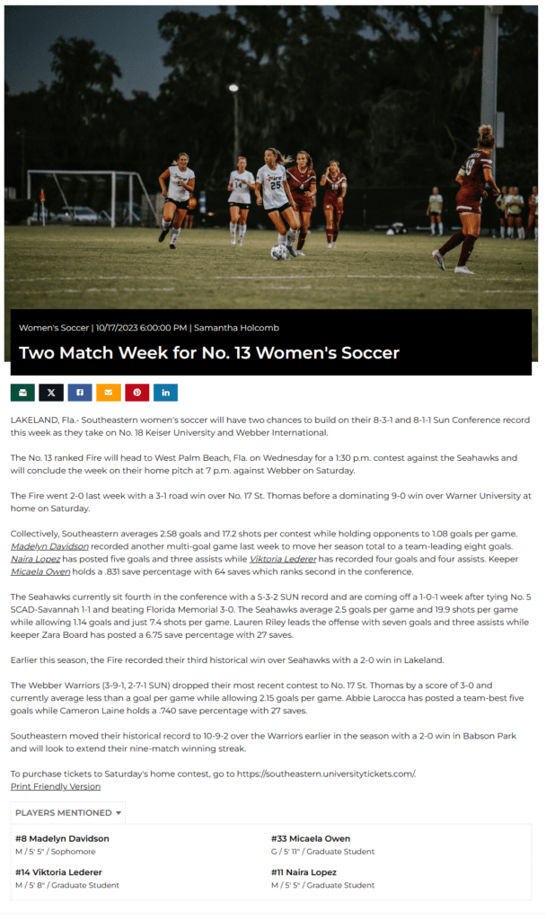 Women's Soccer 10/17/2023 6:00:00 PM Samantha Holcomb

Two Match Week for No. 13 Women's Soccer
LAKELAND, Fla.- Southeastern women's soccer will have two chances to build on their 8-3-1 and 8-1-1 Sun Conference record this week as they take on No. 18 Keiser University and Webber International.
 
The No. 13 ranked Fire will head to West Palm Beach, Fla. on Wednesday for a 1:30 p.m. contest against the Seahawks and will conclude the week on their home pitch at 7 p.m. against Webber on Saturday.
 
The Fire went 2-0 last week with a 3-1 road win over No. 17 St. Thomas before a dominating 9-0 win over Warner University at home on Saturday.
 
Collectively, Southeastern averages 2.58 goals and 17.2 shots per contest while holding opponents to 1.08 goals per game. Madelyn Davidson recorded another multi-goal game last week to move her season total to a team-leading eight goals. Naira Lopez has posted five goals and three assists while Viktoria Lederer has recorded four goals and four assists. Keeper Micaela Owen holds a .831 save percentage with 64 saves which ranks second in the conference.
 
The Seahawks currently sit fourth in the conference with a 5-3-2 SUN record and are coming off a 1-0-1 week after tying No. 5 SCAD-Savannah 1-1 and beating Florida Memorial 3-0. The Seahawks average 2.5 goals per game and 19.9 shots per game while allowing 1.14 goals and just 7.4 shots per game. Lauren Riley leads the offense with seven goals and three assists while keeper Zara Board has posted a 6.75 save percentage with 27 saves.
 
Earlier this season, the Fire recorded their third historical win over Seahawks with a 2-0 win in Lakeland.
 
The Webber Warriors (3-9-1, 2-7-1 SUN) dropped their most recent contest to No. 17 St. Thomas by a score of 3-0 and currently average less than a goal per game while allowing 2.15 goals per game. Abbie Larocca has posted a team-best five goals while Cameron Laine holds a .740 save percentage with 27 saves.
 
Southeastern moved their historical record to 10-9-2 over the Warriors earlier in the season with a 2-0 win in Babson Park and will look to extend their nine-match winning streak.
 
To purchase tickets to Saturday's home contest, go to https://southeastern.universitytickets.com/.