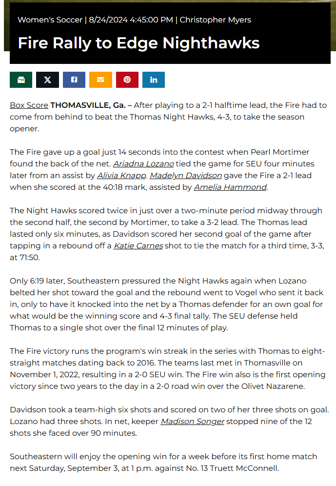Women's Soccer 8/24/2024 4:45:00 PM Christopher Myers

Fire Rally to Edge Nighthawks
Box Score THOMASVILLE, Ga. – After playing to a 2-1 halftime lead, the Fire had to come from behind to beat the Thomas Night Hawks, 4-3, to take the season opener. 

The Fire gave up a goal just 14 seconds into the contest when Pearl Mortimer found the back of the net. Ariadna Lozano tied the game for SEU four minutes later from an assist by Alivia Knapp. Madelyn Davidson gave the Fire a 2-1 lead when she scored at the 40:18 mark, assisted by Amelia Hammond. 

The Night Hawks scored twice in just over a two-minute period midway through the second half, the second by Mortimer, to take a 3-2 lead. The Thomas lead lasted only six minutes, as Davidson scored her second goal of the game after tapping in a rebound off a Katie Carnes shot to tie the match for a third time, 3-3, at 71:50.

Only 6:19 later, Southeastern pressured the Night Hawks again when Lozano belted her shot toward the goal and the rebound went to Vogel who sent it back in, only to have it knocked into the net by a Thomas defender for an own goal for what would be the winning score and 4-3 final tally. The SEU defense held Thomas to a single shot over the final 12 minutes of play.

The Fire victory runs the program's win streak in the series with Thomas to eight-straight matches dating back to 2016. The teams last met in Thomasville on November 1, 2022, resulting in a 2-0 SEU win. The Fire win also is the first opening victory since two years to the day in a 2-0 road win over the Olivet Nazarene.
 
Davidson took a team-high six shots and scored on two of her three shots on goal. Lozano had three shots. In net, keeper Madison Songer stopped nine of the 12 shots she faced over 90 minutes.
 
Southeastern will enjoy the opening win for a week before its first home match next Saturday, September 3, at 1 p.m. against No. 13 Truett McConnell.