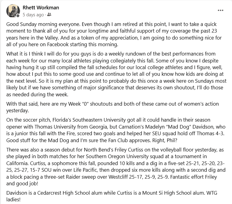 Good Sunday morning everyone. Even though I am retired at this point, I want to take a quick moment to thank all of you for your longtime and faithful support of my coverage the past 23 years here in the Valley. And as a token of my appreciation, I am going to do something nice for all of you here on Facebook starting this morning.
What it is I think I will do for you guys is do a weekly rundown of the best performances from each week for our many local athletes playing collegiately this fall. Some of you know I despite having hung it up still compiled the fall schedules for our local college athletes and I figure, well, how about I put this to some good use and continue to let all of you know how kids are doing at the next level. So it is my plan at this point to probably do this once a week here on Sundays most likely but if we have something of major significance that deserves its own shoutout, I’ll do those as needed during the week. 
With that said, here are my Week “0” shoutouts and both of these came out of women’s action yesterday.
On the soccer pitch, Florida’s Southeastern University got all it could handle in their season opener with Thomas University from Georgia, but Carnation’s Madelyn “Mad Dog” Davidson, who is a junior this fall with the Fire, scored two goals and helped her SEU squad hold off Thomas 4-3. Good stuff for the Mad Dog and I’m sure the Fan Club approves. Right, Phil? 
There was also a season debut for North Bend’s Friley Curtiss on the volleyball floor yesterday, as she played in both matches for her Southern Oregon University squad at a tournament in California. Curtiss, a sophomore this fall, pounded 10 kills and a dig in a five-set 25-21, 25-20, 23-25, 25-27, 15-7 SOU win over Life Pacific, then dropped six more kills along with a second dig and a block pacing a three-set Raider sweep over Westcliff 25-17, 25-9, 25-9. Fantastic effort Friley and good job!
Davidson is a Cedarcrest High School alum while Curtiss is a Mount Si High School alum. WTG ladies!