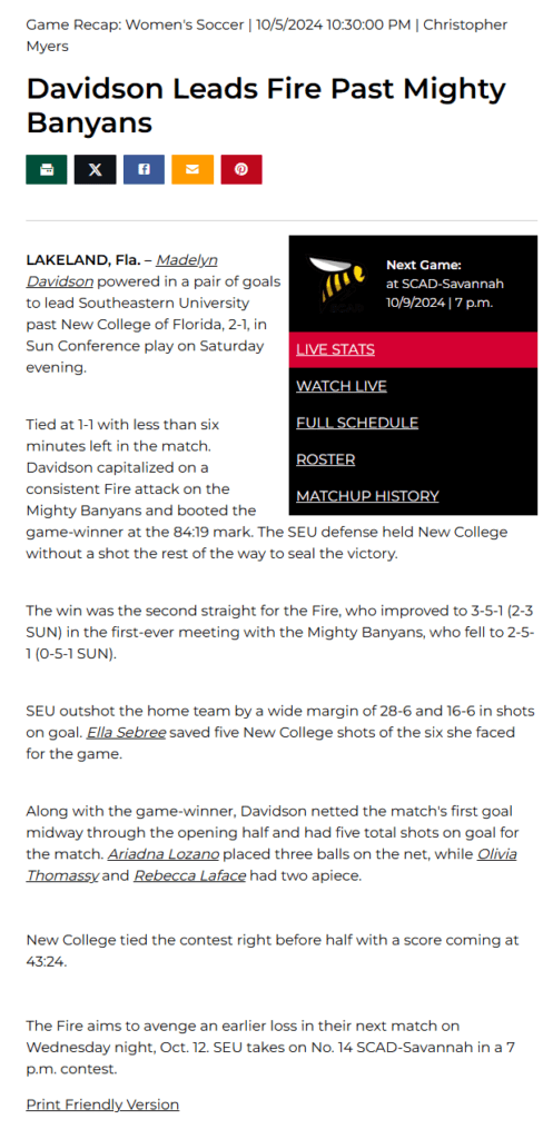 Game Recap: Women's Soccer | 10/5/2024 10:30:00 PM | Christopher Myers

Davidson Leads Fire Past Mighty Banyans
SCAD-Savannah
Next Game:
at SCAD-Savannah

10/9/2024 | 7 p.m.

Live Stats
Watch Live
Full Schedule
Roster
Matchup History
LAKELAND, Fla. – Madelyn Davidson powered in a pair of goals to lead Southeastern University past New College of Florida, 2-1, in Sun Conference play on Saturday evening.


Tied at 1-1 with less than six minutes left in the match. Davidson capitalized on a consistent Fire attack on the Mighty Banyans and booted the game-winner at the 84:19 mark. The SEU defense held New College without a shot the rest of the way to seal the victory.


The win was the second straight for the Fire, who improved to 3-5-1 (2-3 SUN) in the first-ever meeting with the Mighty Banyans, who fell to 2-5-1 (0-5-1 SUN).


SEU outshot the home team by a wide margin of 28-6 and 16-6 in shots on goal. Ella Sebree saved five New College shots of the six she faced for the game.


Along with the game-winner, Davidson netted the match's first goal midway through the opening half and had five total shots on goal for the match. Ariadna Lozano placed three balls on the net, while Olivia Thomassy and Rebecca Laface had two apiece.


New College tied the contest right before half with a score coming at 43:24.


The Fire aims to avenge an earlier loss in their next match on Wednesday night, Oct. 12. SEU takes on No. 14 SCAD-Savannah in a 7 p.m. contest.

Print Friendly Version